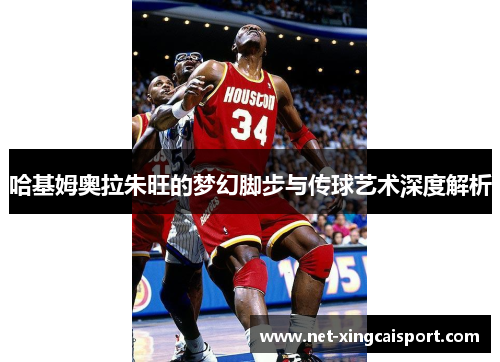 哈基姆奥拉朱旺的梦幻脚步与传球艺术深度解析