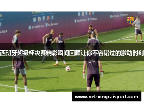 西班牙超级杯决赛精彩瞬间回顾让你不容错过的激动时刻