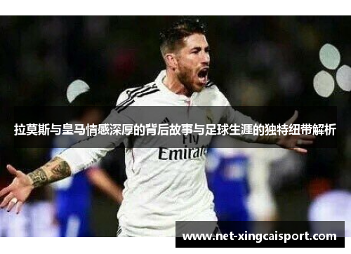 拉莫斯与皇马情感深厚的背后故事与足球生涯的独特纽带解析