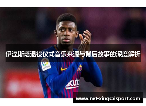 伊涅斯塔退役仪式音乐来源与背后故事的深度解析
