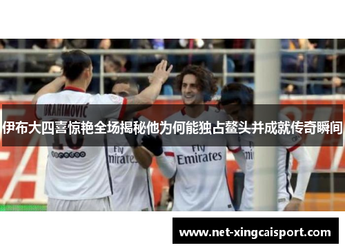 伊布大四喜惊艳全场揭秘他为何能独占鳌头并成就传奇瞬间